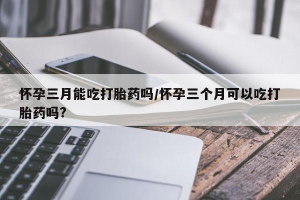 药流药购买微信怀孕三月能吃打胎药吗/怀孕三个月可以吃打胎药吗?