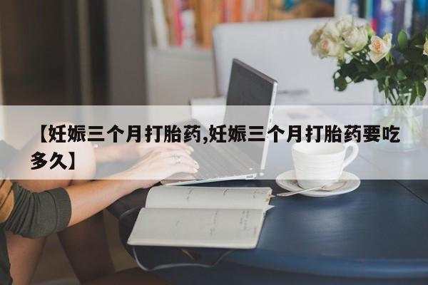 药流药购买微信【妊娠三个月打胎药,妊娠三个月打胎药要吃多久】