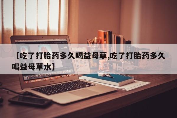 药流药购买微信【吃了打胎药多久喝益母草,吃了打胎药多久喝益母草水】