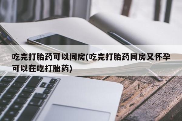 药流药购买微信吃完打胎药可以同房(吃完打胎药同房又怀孕可以在吃打胎药)