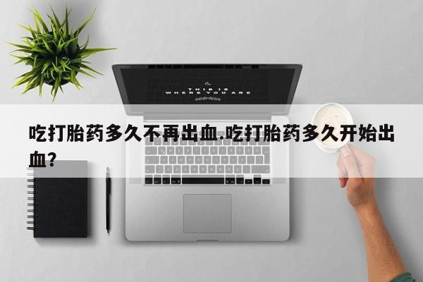 药流药购买微信吃打胎药多久不再出血.吃打胎药多久开始出血？