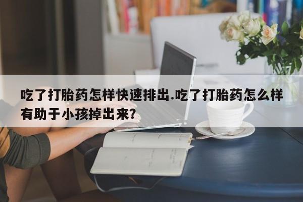 药流药购买微信吃了打胎药怎样快速排出.吃了打胎药怎么样有助于小孩掉出来？