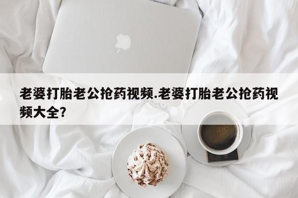 药流药购买微信老婆打胎老公抢药视频.老婆打胎老公抢药视频大全？