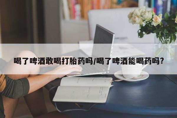 药流药购买微信喝了啤酒敢喝打胎药吗/喝了啤酒能喝药吗?