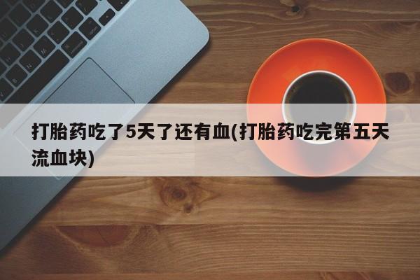 药流药购买微信打胎药吃了5天了还有血(打胎药吃完第五天流血块)