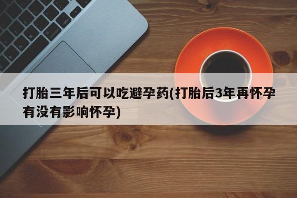 药流药购买微信打胎三年后可以吃避孕药(打胎后3年再怀孕有没有影响怀孕)