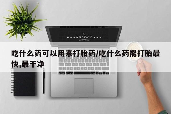 药流药购买微信吃什么药可以用来打胎药/吃什么药能打胎最快,最干净
