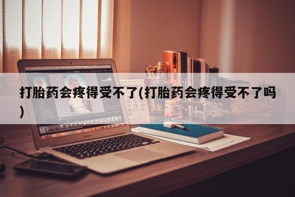 药流药购买微信打胎药会疼得受不了(打胎药会疼得受不了吗)