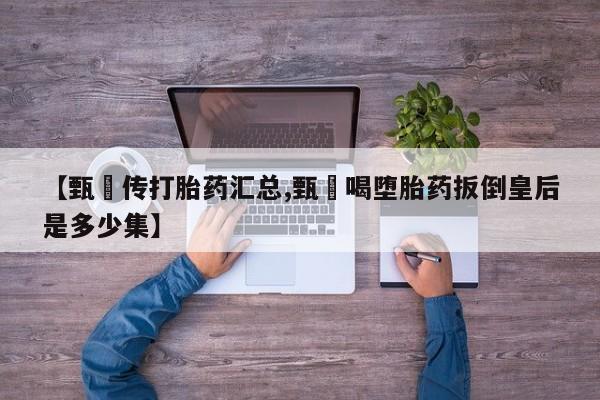 药流药购买微信【甄嬛传打胎药汇总,甄嬛喝堕胎药扳倒皇后是多少集】