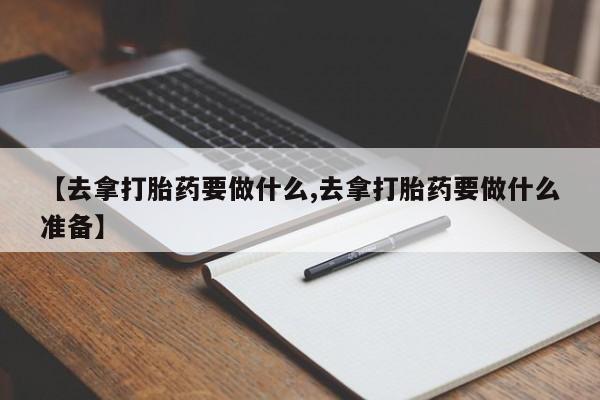 药流药购买微信【去拿打胎药要做什么,去拿打胎药要做什么准备】