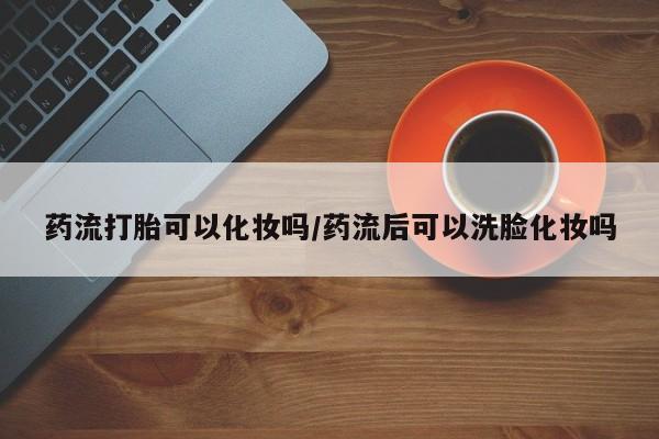 药流药购买微信药流打胎可以化妆吗/药流后可以洗脸化妆吗