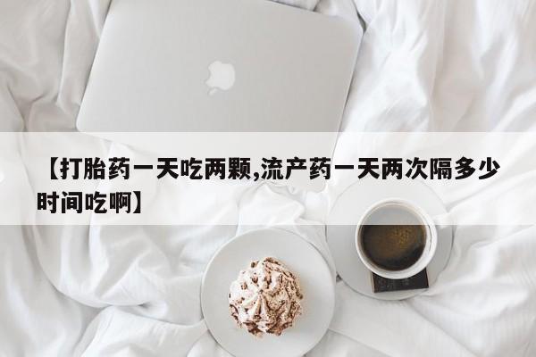 药流药购买微信【打胎药一天吃两颗,流产药一天两次隔多少时间吃啊】