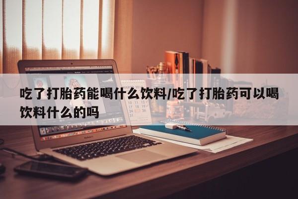 药流药购买微信吃了打胎药能喝什么饮料/吃了打胎药可以喝饮料什么的吗
