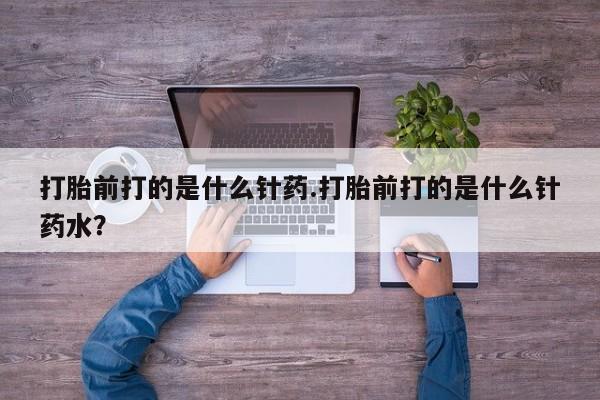 药流药购买微信打胎前打的是什么针药.打胎前打的是什么针药水？