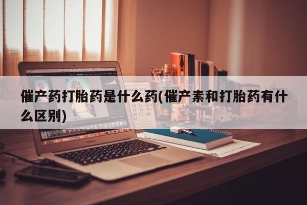 药流药购买微信催产药打胎药是什么药(催产素和打胎药有什么区别)