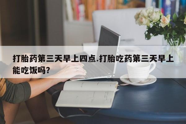 药流药购买微信打胎药第三天早上四点.打胎吃药第三天早上能吃饭吗？