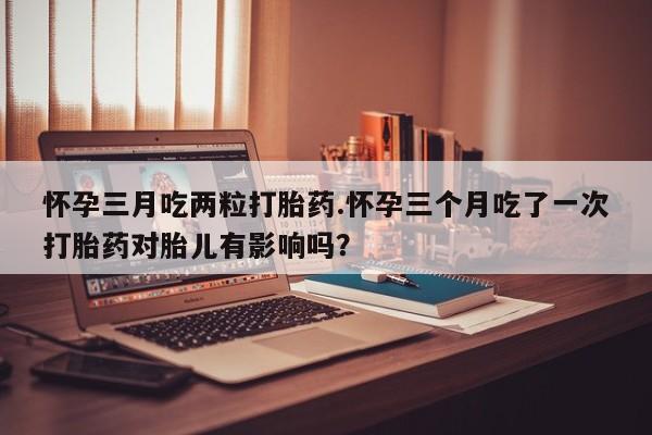 药流药购买微信怀孕三月吃两粒打胎药.怀孕三个月吃了一次打胎药对胎儿有影响吗？