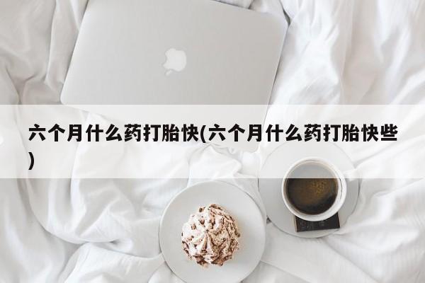 药流药购买微信六个月什么药打胎快(六个月什么药打胎快些)