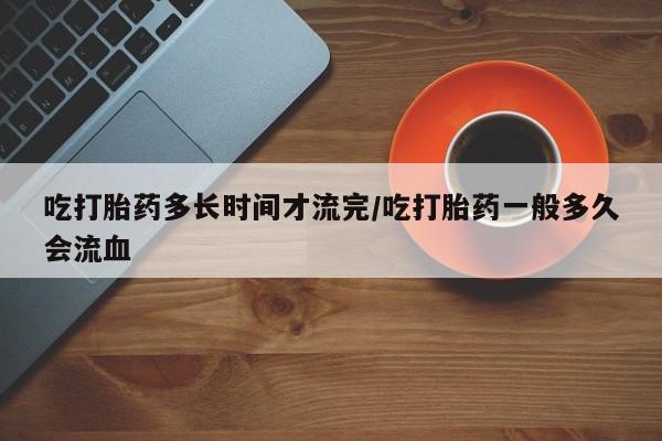 药流药购买微信吃打胎药多长时间才流完/吃打胎药一般多久会流血