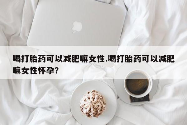 药流药购买微信喝打胎药可以减肥嘛女性.喝打胎药可以减肥嘛女性怀孕？