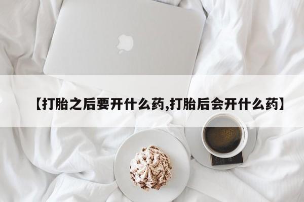 药流药购买微信【打胎之后要开什么药,打胎后会开什么药】