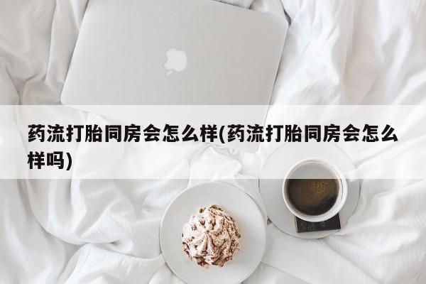 药流药购买微信药流打胎同房会怎么样(药流打胎同房会怎么样吗)