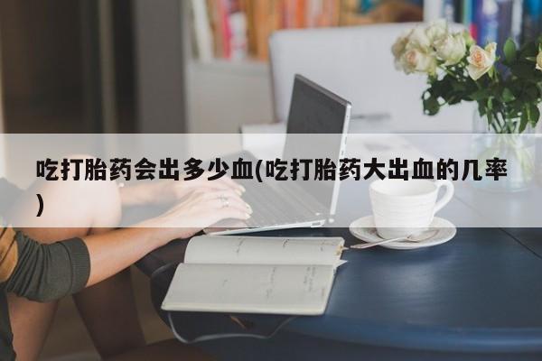 药流药购买微信吃打胎药会出多少血(吃打胎药大出血的几率)