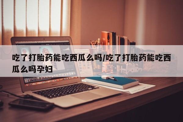 药流药购买微信吃了打胎药能吃西瓜么吗/吃了打胎药能吃西瓜么吗孕妇