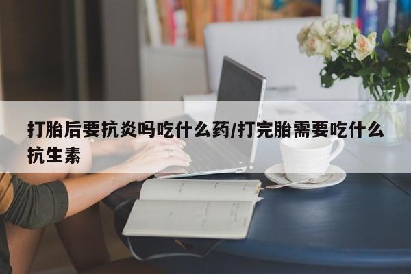 药流药购买微信打胎后要抗炎吗吃什么药/打完胎需要吃什么抗生素