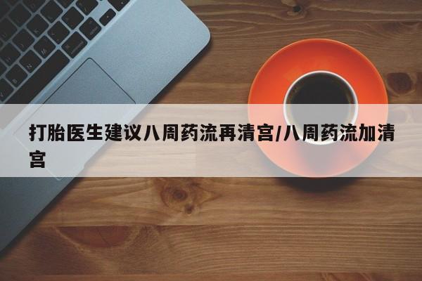 药流药购买微信打胎医生建议八周药流再清宫/八周药流加清宫