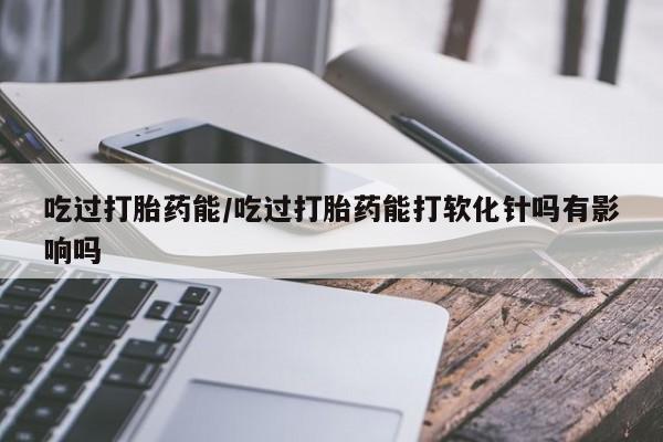 药流药购买微信吃过打胎药能/吃过打胎药能打软化针吗有影响吗