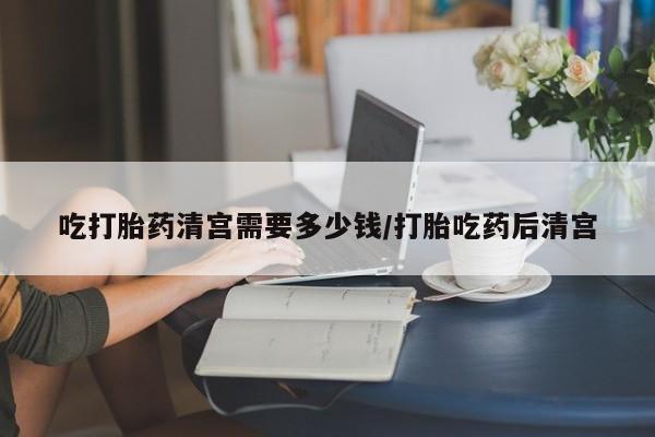 药流药购买微信吃打胎药清宫需要多少钱/打胎吃药后清宫