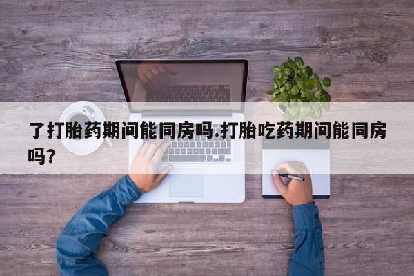 药流药购买微信了打胎药期间能同房吗.打胎吃药期间能同房吗？
