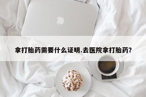 药流药购买微信拿打胎药需要什么证明.去医院拿打胎药？