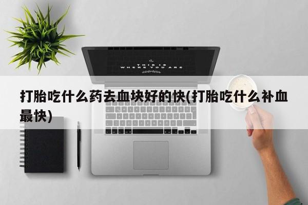 药流药购买微信打胎吃什么药去血块好的快(打胎吃什么补血最快)
