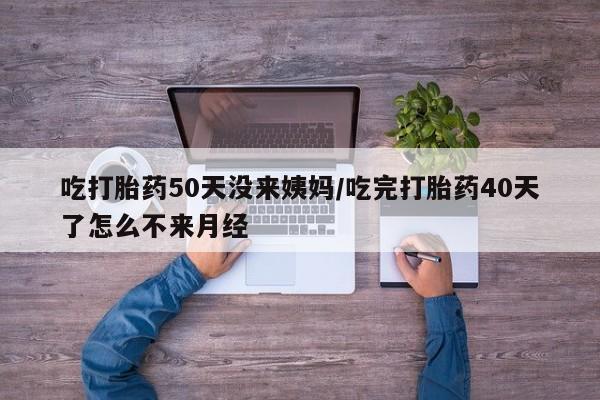 药流药购买微信吃打胎药50天没来姨妈/吃完打胎药40天了怎么不来月经