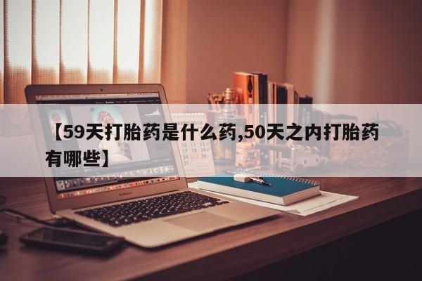 药流药购买微信【59天打胎药是什么药,50天之内打胎药有哪些】