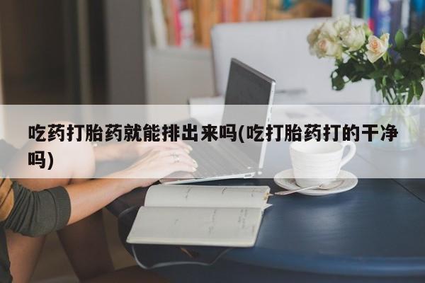 药流药购买微信吃药打胎药就能排出来吗(吃打胎药打的干净吗)