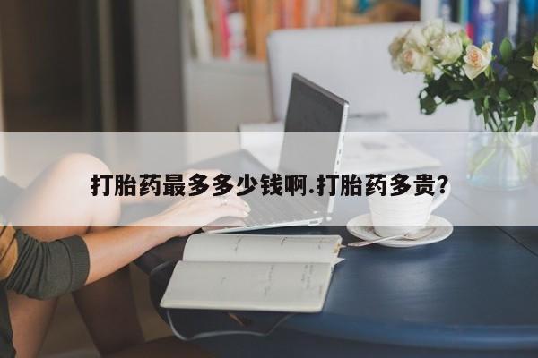 药流药购买微信打胎药最多多少钱啊.打胎药多贵？