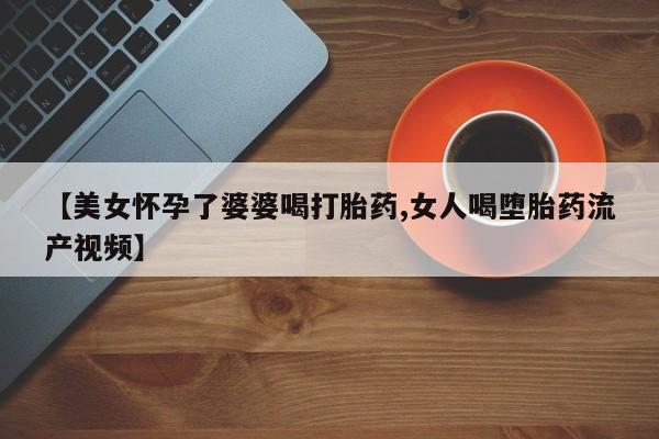 药流药购买微信【美女怀孕了婆婆喝打胎药,女人喝堕胎药流产视频】