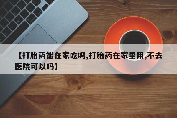 药流药购买微信【打胎药能在家吃吗,打胎药在家里用,不去医院可以吗】