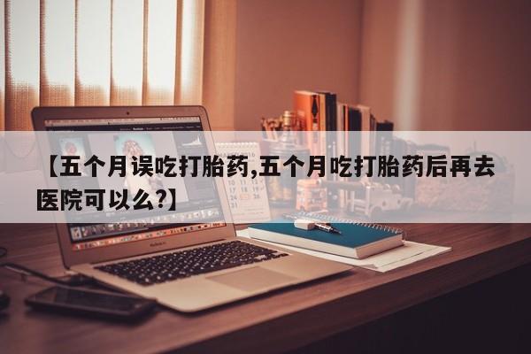 药流药购买微信【五个月误吃打胎药,五个月吃打胎药后再去医院可以么?】