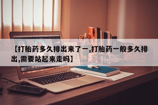 药流药购买微信【打胎药多久排出来了一,打胎药一般多久排出,需要站起来走吗】