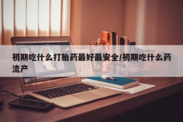 药流药购买微信初期吃什么打胎药最好最安全/初期吃什么药流产