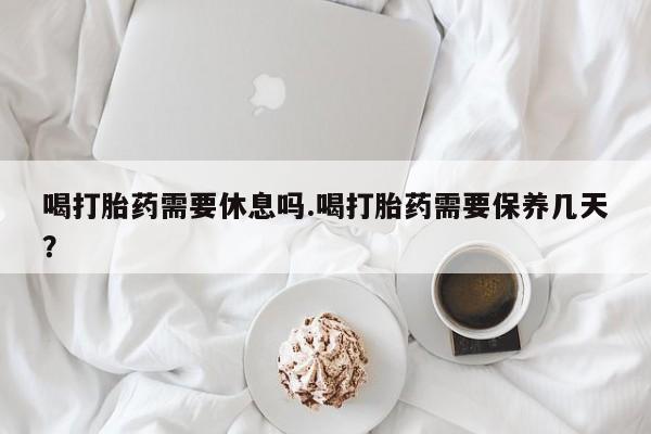 药流药购买微信喝打胎药需要休息吗.喝打胎药需要保养几天？