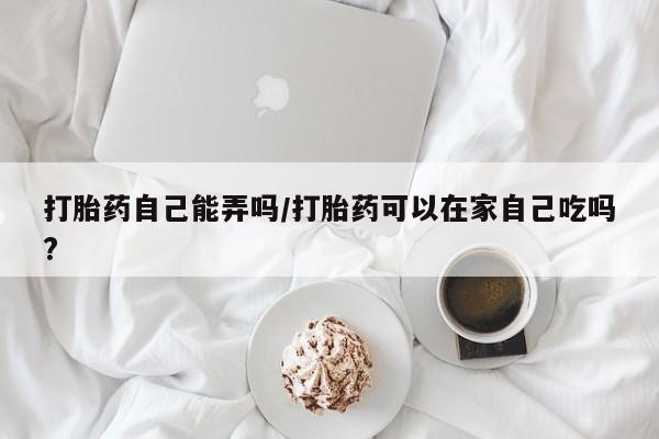 药流药购买微信打胎药自己能弄吗/打胎药可以在家自己吃吗?