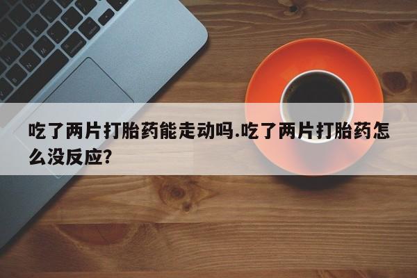 药流药购买微信吃了两片打胎药能走动吗.吃了两片打胎药怎么没反应？
