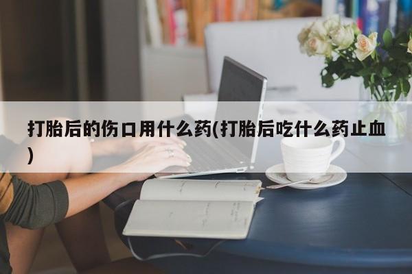 药流药购买微信打胎后的伤口用什么药(打胎后吃什么药止血)