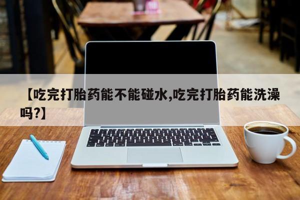药流药购买微信【吃完打胎药能不能碰水,吃完打胎药能洗澡吗?】