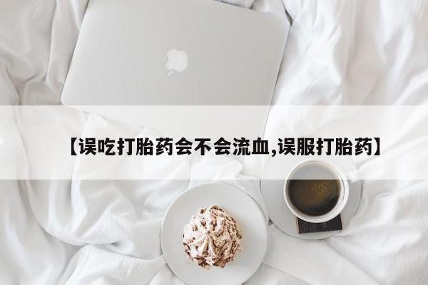 药流药购买微信【误吃打胎药会不会流血,误服打胎药】